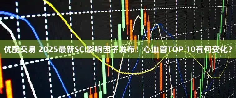 优配交易 2025最新SCI影响因子发布！心血管TOP 10有何变化？