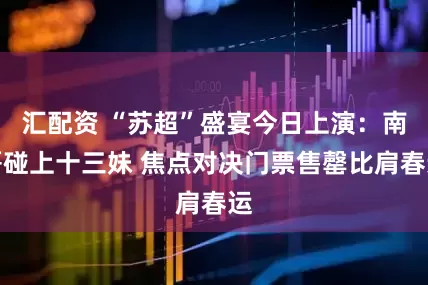 汇配资 “苏超”盛宴今日上演：南哥碰上十三妹 焦点对决门票售罄比肩春运