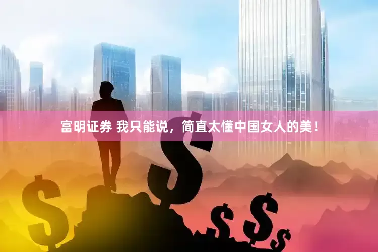 富明证券 我只能说，简直太懂中国女人的美！