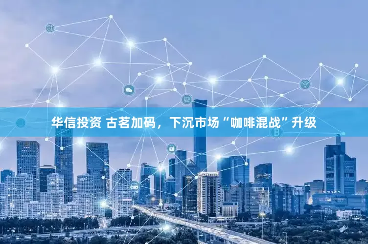 华信投资 古茗加码，下沉市场“咖啡混战”升级