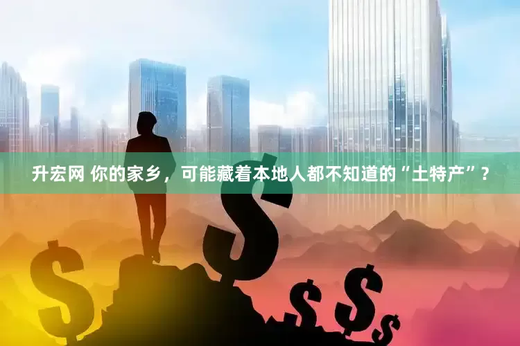 升宏网 你的家乡，可能藏着本地人都不知道的“土特产”？