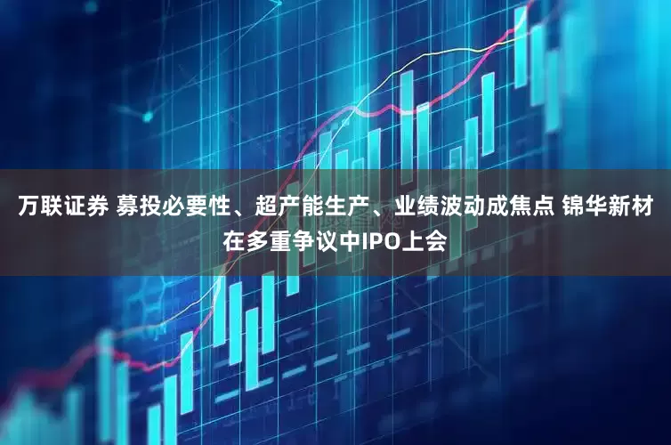 万联证券 募投必要性、超产能生产、业绩波动成焦点 锦华新材在多重争议中IPO上会