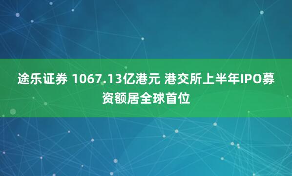 途乐证券 1067.13亿港元 港交所上半年IPO募资额居全球首位
