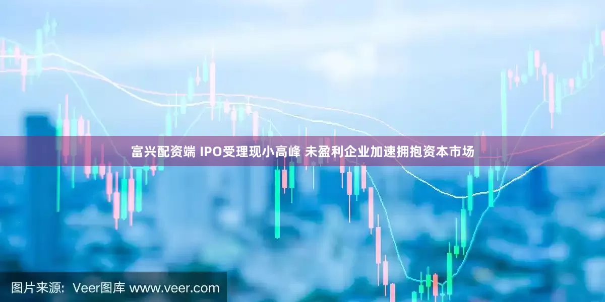 富兴配资端 IPO受理现小高峰 未盈利企业加速拥抱资本市场