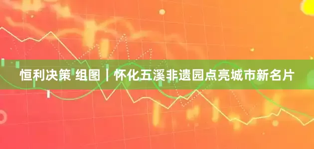 恒利决策 组图｜怀化五溪非遗园点亮城市新名片
