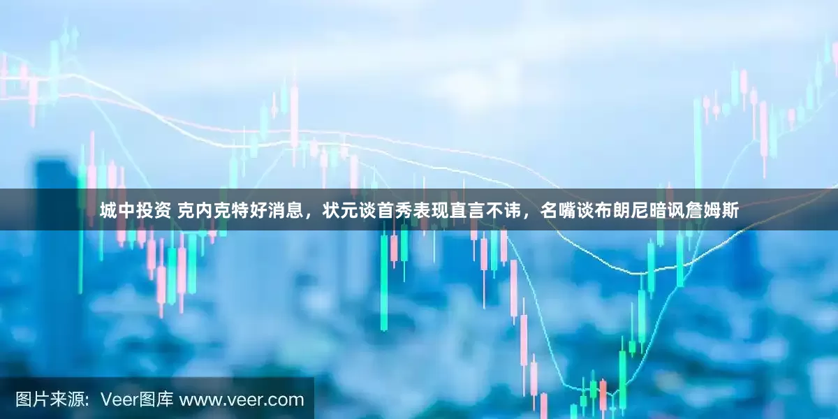 城中投资 克内克特好消息，状元谈首秀表现直言不讳，名嘴谈布朗尼暗讽詹姆斯