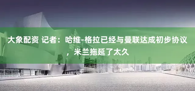 大象配资 记者：哈维-格拉已经与曼联达成初步协议，米兰拖延了太久