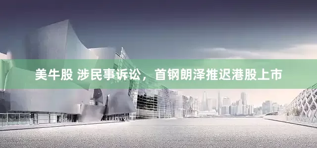 美牛股 涉民事诉讼，首钢朗泽推迟港股上市
