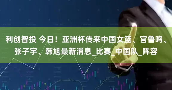 利创智投 今日！亚洲杯传来中国女篮、宫鲁鸣、张子宇、韩旭最新消息_比赛_中国队_阵容
