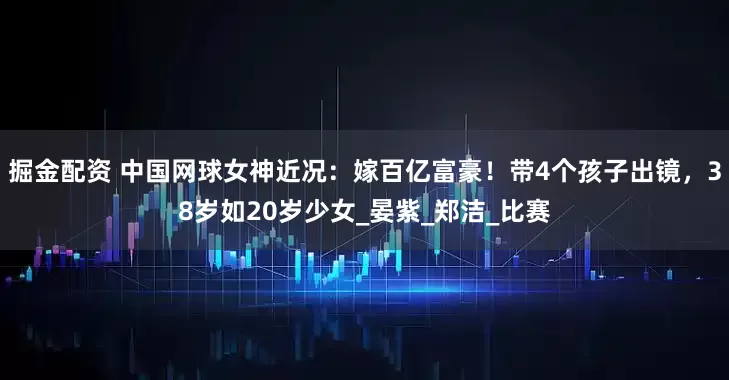 掘金配资 中国网球女神近况：嫁百亿富豪！带4个孩子出镜，38岁如20岁少女_晏紫_郑洁_比赛