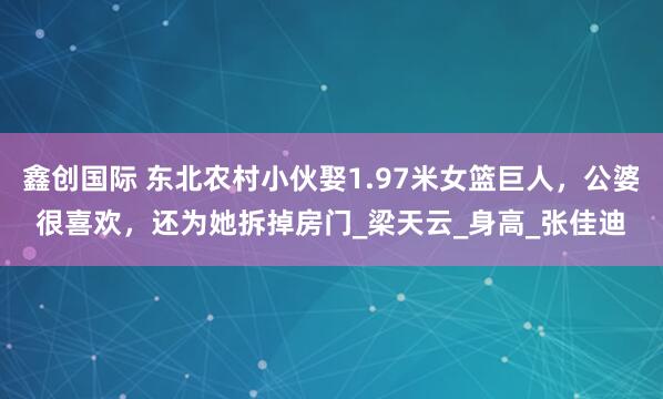 鑫创国际 东北农村小伙娶1.97米女篮巨人，公婆很喜欢，还为她拆掉房门_梁天云_身高_张佳迪