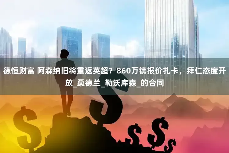 德恒财富 阿森纳旧将重返英超？860万镑报价扎卡，拜仁态度开放_桑德兰_勒沃库森_的合同