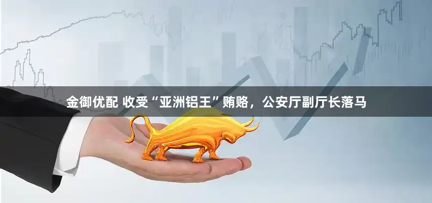 金御优配 收受“亚洲铝王”贿赂，公安厅副厅长落马