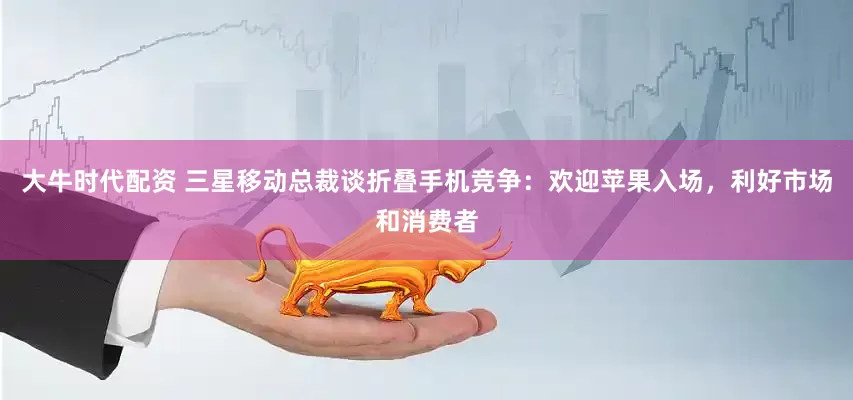 大牛时代配资 三星移动总裁谈折叠手机竞争：欢迎苹果入场，利好市场和消费者