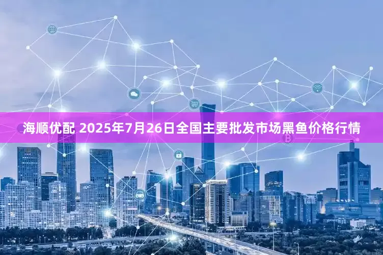 海顺优配 2025年7月26日全国主要批发市场黑鱼价格行情