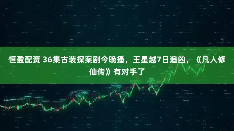 恒盈配资 36集古装探案剧今晚播，王星越7日追凶，《凡人修仙传》有对手了