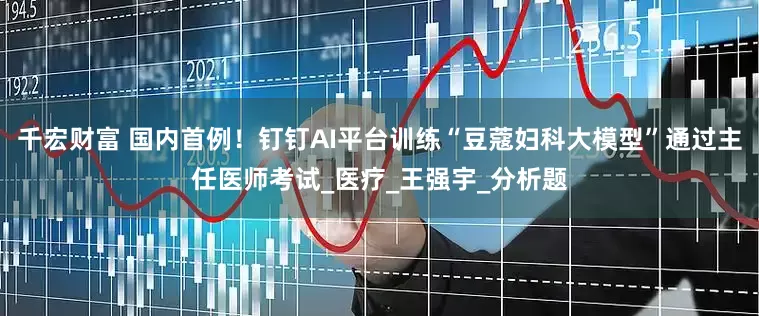 千宏财富 国内首例！钉钉AI平台训练“豆蔻妇科大模型”通过主任医师考试_医疗_王强宇_分析题