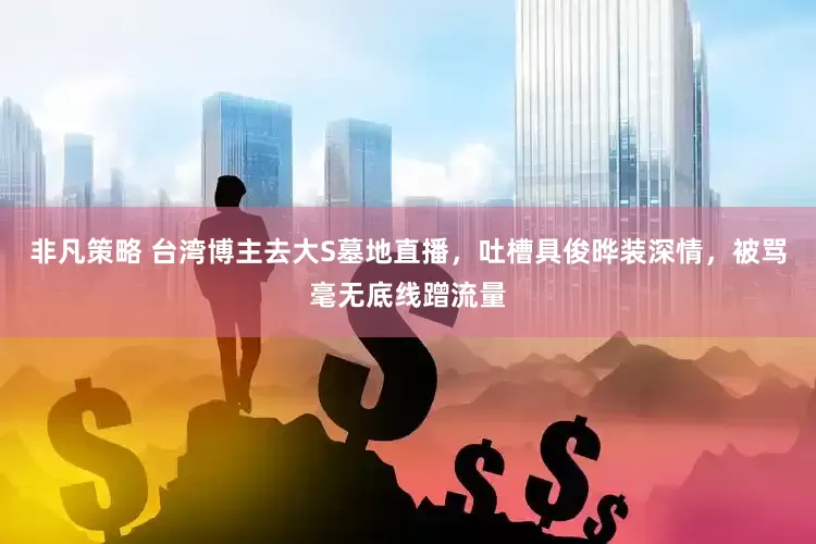 非凡策略 台湾博主去大S墓地直播，吐槽具俊晔装深情，被骂毫无底线蹭流量
