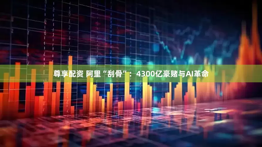 尊享配资 阿里“刮骨”：4300亿豪赌与AI革命