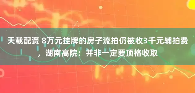 天载配资 8万元挂牌的房子流拍仍被收3千元辅拍费，湖南高院：并非一定要顶格收取