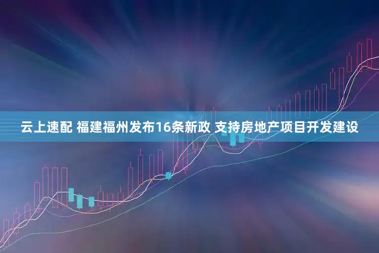 云上速配 福建福州发布16条新政 支持房地产项目开发建设