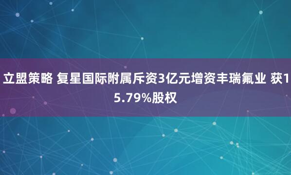 立盟策略 复星国际附属斥资3亿元增资丰瑞氟业 获15.79%股权