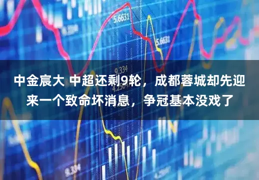 中金宸大 中超还剩9轮，成都蓉城却先迎来一个致命坏消息，争冠基本没戏了