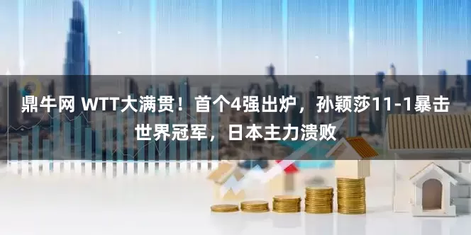 鼎牛网 WTT大满贯！首个4强出炉，孙颖莎11-1暴击世界冠军，日本主力溃败