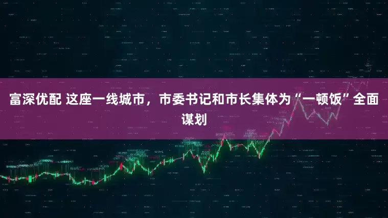富深优配 这座一线城市，市委书记和市长集体为“一顿饭”全面谋划
