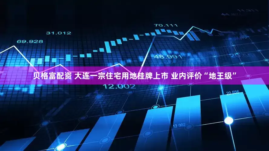 贝格富配资 大连一宗住宅用地挂牌上市 业内评价“地王级”