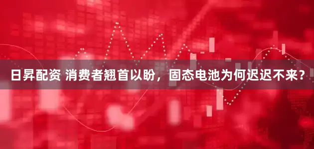 日昇配资 消费者翘首以盼，固态电池为何迟迟不来？