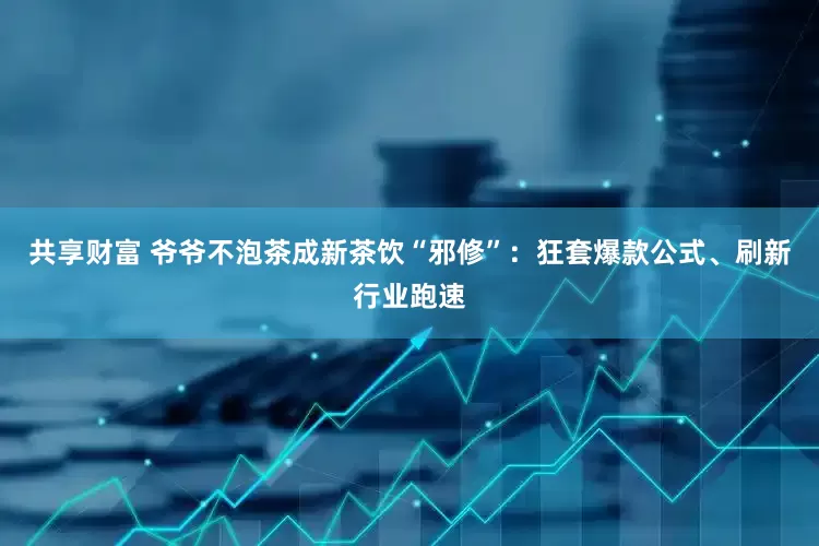 共享财富 爷爷不泡茶成新茶饮“邪修”：狂套爆款公式、刷新行业跑速