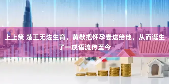 上上策 楚王无法生育，黄歇把怀孕妻送给他，从而诞生了一成语流传至今