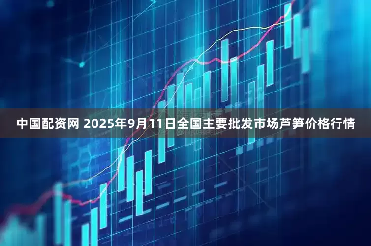 中国配资网 2025年9月11日全国主要批发市场芦笋价格行情