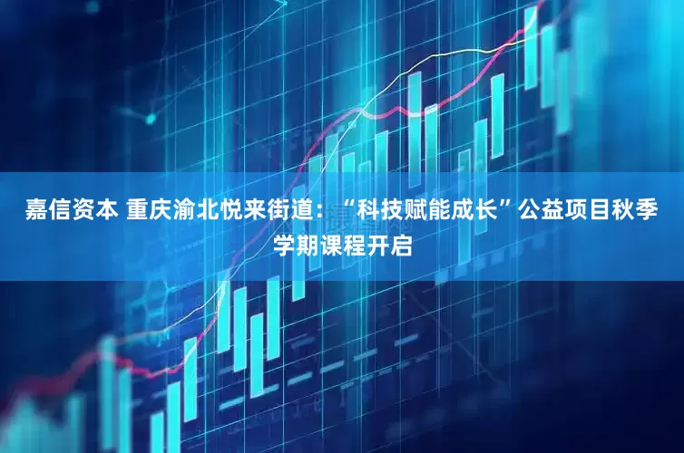 嘉信资本 重庆渝北悦来街道：“科技赋能成长”公益项目秋季学期课程开启