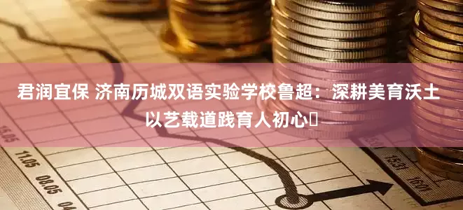 君润宜保 济南历城双语实验学校鲁超：深耕美育沃土 以艺载道践育人初心​