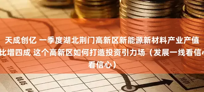 天成创亿 一季度湖北荆门高新区新能源新材料产业产值同比增四成 这个高新区如何打造投资引力场（发展一线看信心）