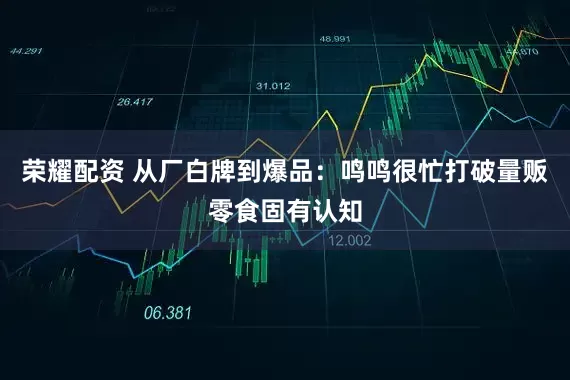 荣耀配资 从厂白牌到爆品：鸣鸣很忙打破量贩零食固有认知
