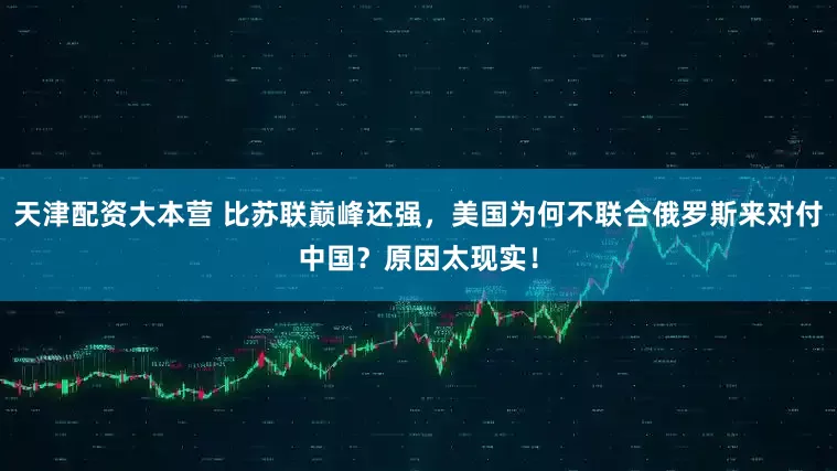 天津配资大本营 比苏联巅峰还强，美国为何不联合俄罗斯来对付中国？原因太现实！