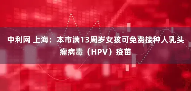 中利网 上海：本市满13周岁女孩可免费接种人乳头瘤病毒（HPV）疫苗