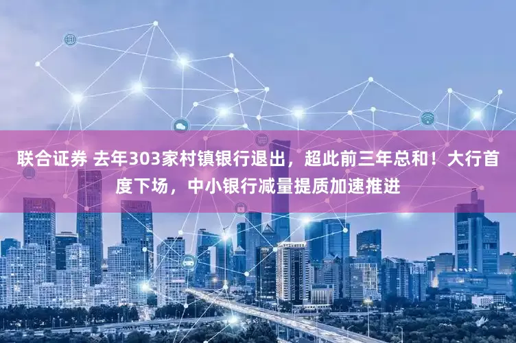 联合证券 去年303家村镇银行退出，超此前三年总和！大行首度下场，中小银行减量提质加速推进