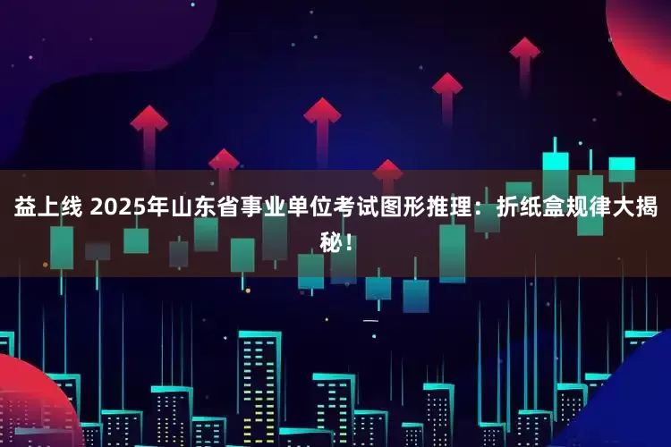 益上线 2025年山东省事业单位考试图形推理：折纸盒规律大揭秘！