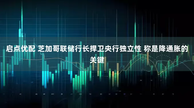 启点优配 芝加哥联储行长捍卫央行独立性 称是降通胀的关键