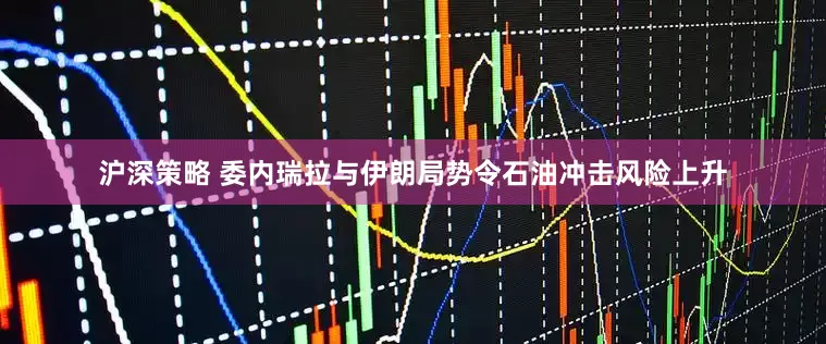 沪深策略 委内瑞拉与伊朗局势令石油冲击风险上升