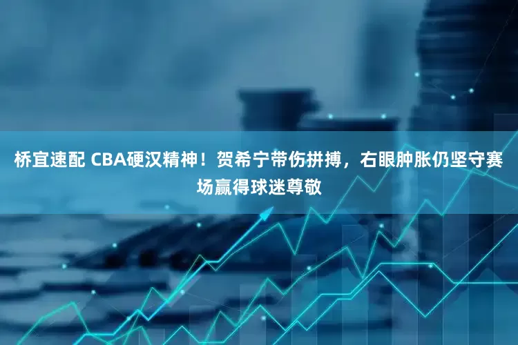 桥宜速配 CBA硬汉精神！贺希宁带伤拼搏，右眼肿胀仍坚守赛场赢得球迷尊敬