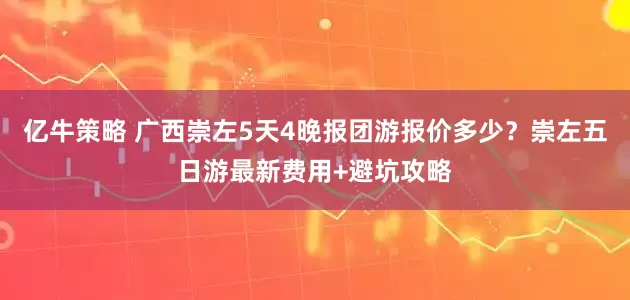 亿牛策略 广西崇左5天4晚报团游报价多少？崇左五日游最新费用+避坑攻略