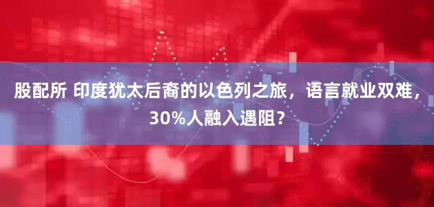 股配所 印度犹太后裔的以色列之旅，语言就业双难，30%人融入遇阻？