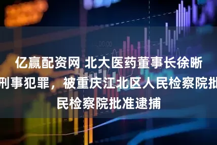 亿赢配资网 北大医药董事长徐晰人涉嫌刑事犯罪，被重庆江北区人民检察院批准逮捕