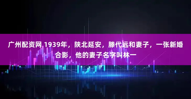 广州配资网 1939年，陕北延安，滕代远和妻子，一张新婚合影，他的妻子名字叫林一