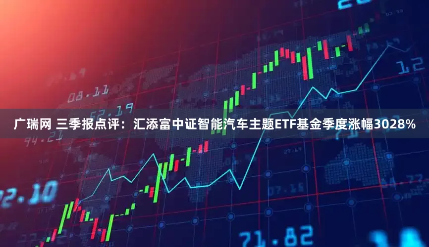 广瑞网 三季报点评：汇添富中证智能汽车主题ETF基金季度涨幅3028%